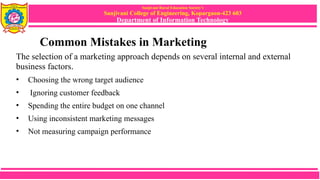 Sanjivani Rural Education Society’s
Sanjivani College of Engineering, Kopargaon-423 603
Department of Information Technology
Common Mistakes in Marketing
The selection of a marketing approach depends on several internal and external
business factors.
• Choosing the wrong target audience
• Ignoring customer feedback
• Spending the entire budget on one channel
• Using inconsistent marketing messages
• Not measuring campaign performance
 