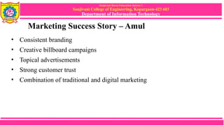 Sanjivani Rural Education Society’s
Sanjivani College of Engineering, Kopargaon-423 603
Department of Information Technology
Marketing Success Story – Amul
• Consistent branding
• Creative billboard campaigns
• Topical advertisements
• Strong customer trust
• Combination of traditional and digital marketing
 