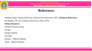 Sanjivani Rural Education Society’s
Sanjivani College of Engineering, Kopargaon-423 603
Department of Information Technology
References
Vandana Ahuja, Digital Marketing, Oxford University Press, 2015. (Primary Reference)
Ian Dodson, The Art of Digital Marketing, Wiley, 2016.
Online Resources
Oxford University Press
Google
Google Scholar
YouTube
Zomato – Official Website
Amul – Official Website
 