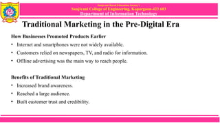 Sanjivani Rural Education Society’s
Sanjivani College of Engineering, Kopargaon-423 603
Department of Information Technology
Traditional Marketing in the Pre-Digital Era
How Businesses Promoted Products Earlier
• Internet and smartphones were not widely available.
• Customers relied on newspapers, TV, and radio for information.
• Offline advertising was the main way to reach people.
Benefits of Traditional Marketing
• Increased brand awareness.
• Reached a large audience.
• Built customer trust and credibility.
 