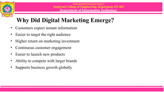 Sanjivani Rural Education Society’s
Sanjivani College of Engineering, Kopargaon-423 603
Department of Information Technology
Why Did Digital Marketing Emerge?
• Customers expect instant information
• Easier to target the right audience
• Higher return on marketing investment
• Continuous customer engagement
• Easier to launch new products
• Ability to compete with larger brands
• Supports business growth globally
 