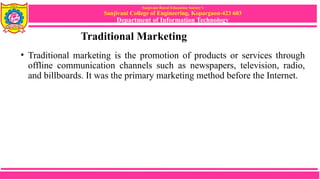 Sanjivani Rural Education Society’s
Sanjivani College of Engineering, Kopargaon-423 603
Department of Information Technology
Traditional Marketing
• Traditional marketing is the promotion of products or services through
offline communication channels such as newspapers, television, radio,
and billboards. It was the primary marketing method before the Internet.
 
