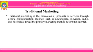 Sanjivani Rural Education Society’s
Sanjivani College of Engineering, Kopargaon-423 603
Department of Information Technology
Traditional Marketing
• Traditional marketing is the promotion of products or services through
offline communication channels such as newspapers, television, radio,
and billboards. It was the primary marketing method before the Internet.
 