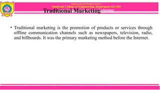 Sanjivani Rural Education Society’s
Sanjivani College of Engineering, Kopargaon-423 603
Department of Information Technology
Traditional Marketing
• Traditional marketing is the promotion of products or services through
offline communication channels such as newspapers, television, radio,
and billboards. It was the primary marketing method before the Internet.
 