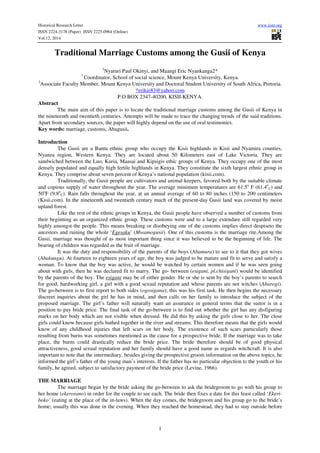 Historical Research Letter www.iiste.org 
ISSN 2224-3178 (Paper) ISSN 2225-0964 (Online) 
Vol.12, 2014 
Traditional Marriage Customs among the Gusii of Kenya 
1Nyaruri Paul Okinyi, and Maangi Eric Nyankanga2* 
1 Coordinator, School of social science, Mount Kenya University, Kenya. 
2Associate Faculty Member, Mount Kenya University and Doctoral Student University of South Africa, Pretoria. 
*erikie83@yahoo.com 
P.O BOX 2347-40200, KISII-KENYA. 
1 
Abstract 
The main aim of this paper is to locate the traditional marriage customs among the Gusii of Kenya in 
the nineteenth and twentieth centuries. Attempts will be made to trace the changing trends of the said traditions. 
Apart from secondary sources, the paper will highly depend on the use of oral testimonies. 
Key words: marriage, customs, Abagusii. 
Introduction 
The Gusii are a Bantu ethnic group who occupy the Kisii highlands in Kisii and Nyamira counties, 
Nyanza region, Western Kenya. They are located about 50 Kilometers east of Lake Victoria. They are 
sandwiched between the Luo, Kuria, Maasai and Kipsigis ethic groups of Kenya. They occupy one of the most 
densely populated and equally high fertile highlands in Kenya. They constitute the sixth largest ethnic group in 
Kenya. They comprise about seven percent of Kenya’s national population (kisii.com). 
Traditionally, the Gusii people are cultivators and animal keepers, favored both by the suitable climate 
and copious supply of water throughout the year. The average minimum temperatures are 61.5o F (61.4o 
C) and 
50oF (9.8o 
C). Rain falls throughout the year, at an annual average of 60 to 80 inches (150 to 200 centimeters 
(Kisii.com). In the nineteenth and twentieth century much of the present-day Gusii land was covered by moist 
upland forest. 
Like the rest of the ethnic groups in Kenya, the Gusii people have observed a number of customs from 
their beginning as an organized ethnic group. These customs were and to a large extendare still regarded very 
highly amongst the people. This means breaking or disobeying one of the customs implies direct despiseto the 
ancestors and ruining the whole ‘Egesaku’ (Mwamogusii). One of this customs is the marriage rite.Among the 
Gusii, marriage was thought of as most important thing since it was believed to be the beginning of life. The 
bearing of children was regarded as the fruit of marriage. 
It was the duty and responsibility of the parents of the boys (Abamura) to see to it that they got wives 
(Abakungu). At fourteen to eighteen years of age, the boy was judged to be mature and fit to serve and satisfy a 
woman. To know that the boy was active, he would be watched by certain women and if he was seen going 
about with girls, then he was declared fit to marry. The go- between (esigani, pl.chisigani) would be identified 
by the parents of the boy. The esigani may be of either gender. He or she is sent by the boy’s parents to search 
for good, hardworking girl, a girl with a good sexual reputation and whose parents are not witches (Abarogi). 
The go-between is to first report to both sides (ogosigana); this was his first task. He then begins the necessary 
discreet inquiries about the girl he has in mind, and then calls on her family to introduce the subject of the 
proposed marriage. The girl’s father will naturally want an assurance in general terms that the suitor is in a 
position to pay bride price. The final task of the go-between is to find out whether the girl has any disfiguring 
marks on her body which are not visible when dressed. He did this by asking the girls close to her. The close 
girls could know because girls bathed together in the river and streams. This therefore means that the girls would 
know of any childhood injuries that left scars on her body. The existence of such scars particularly those 
resulting from burns was sometimes mentioned as the cause for a prospective bride. If the marriage was to take 
place, the burns could drastically reduce the bride price. The bride therefore should be of good physical 
attractiveness, good sexual reputation and her family should have a good name as regards witchcraft. It is also 
important to note that the intermediary, besides giving the prospective groom information on the above topics, he 
informed the girl’s father of the young man’s interests. If the father has no particular objection to the youth or his 
family, he agreed, subject to satisfactory payment of the bride price (Levine, 1966). 
THE MARRIAGE 
The marriage began by the bride asking the go-between to ask the bridegroom to go with his group to 
her home (ekerorano) in order for the couple to see each. The bride then fixes a date for this feast called ‘Ekeri-boko’ 
(eating at the place of the in-laws). When the day comes, the bridegroom and his group go to the bride’s 
home; usually this was done in the evening. When they reached the homestead, they had to stay outside before 
 