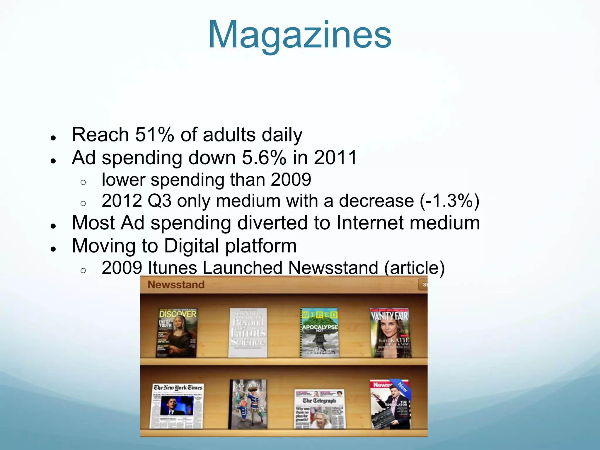 Magazines

●   Reach 51% of adults daily
●   Ad spending down 5.6% in 2011
    ○   lower spending than 2009
    ○   2012 Q3 only medium with a decrease (-1.3%)
●   Most Ad spending diverted to Internet medium
●   Moving to Digital platform
    ○   2009 Itunes Launched Newsstand (article)
 