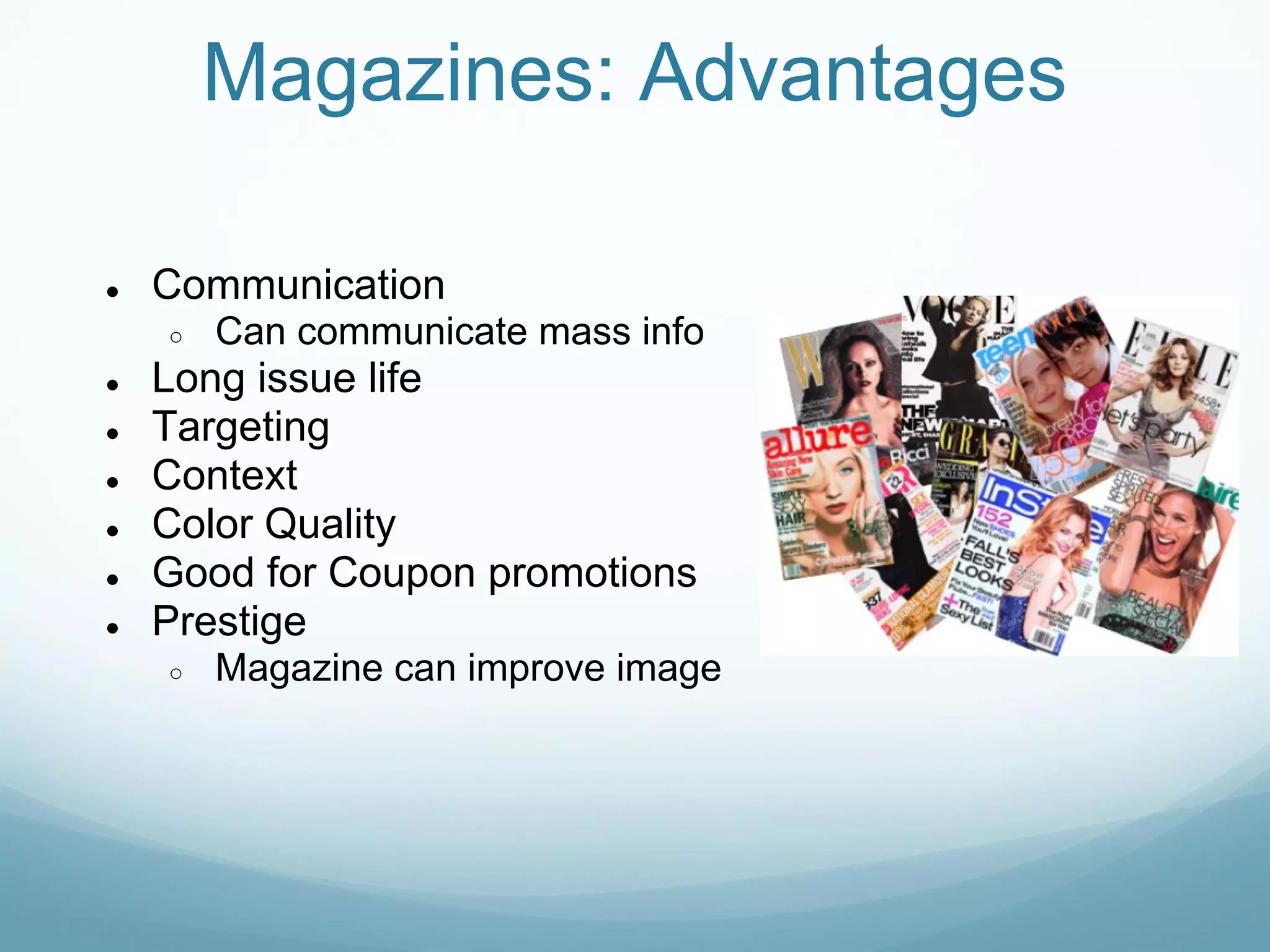 Magazines: Advantages

●   Communication
    ○   Can communicate mass info
●   Long issue life
●   Targeting
●   Context
●   Color Quality
●   Good for Coupon promotions
●   Prestige
    ○   Magazine can improve image
 