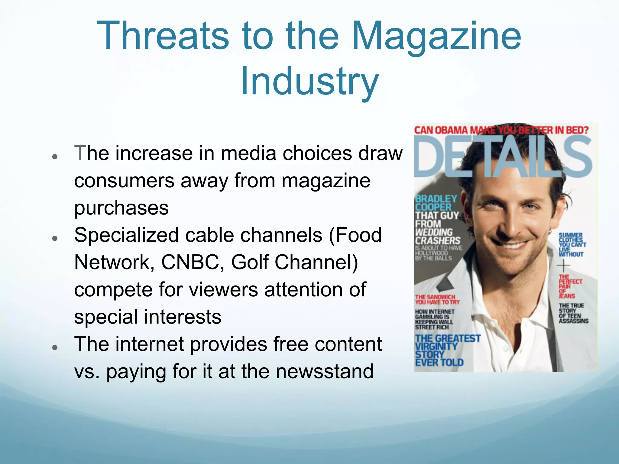 Threats to the Magazine
              Industry
●   The increase in media choices draw
    consumers away from magazine
    purchases
●   Specialized cable channels (Food
    Network, CNBC, Golf Channel)
    compete for viewers attention of
    special interests
●   The internet provides free content
    vs. paying for it at the newsstand
 