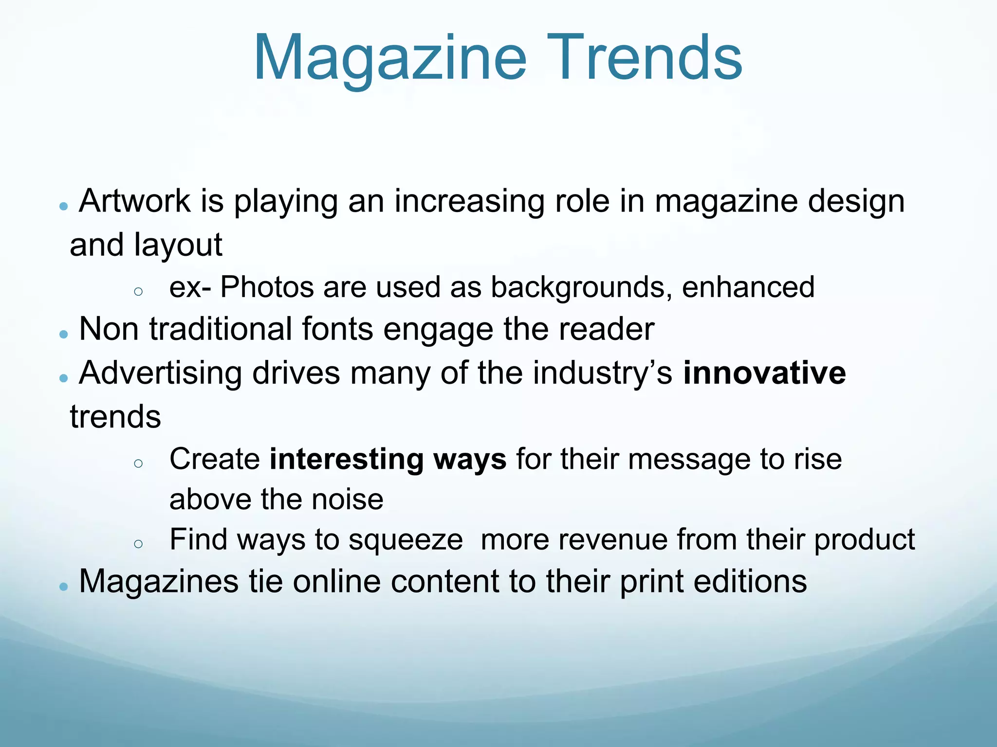 Magazine Trends

Artwork is playing an increasing role in magazine design
●

and layout
       ○   ex- Photos are used as backgrounds, enhanced
● Non traditional fonts engage the reader
● Advertising drives many of the industry’s innovative

 trends
       ○   Create interesting ways for their message to rise
           above the noise
       ○   Find ways to squeeze more revenue from their product
●   Magazines tie online content to their print editions
 