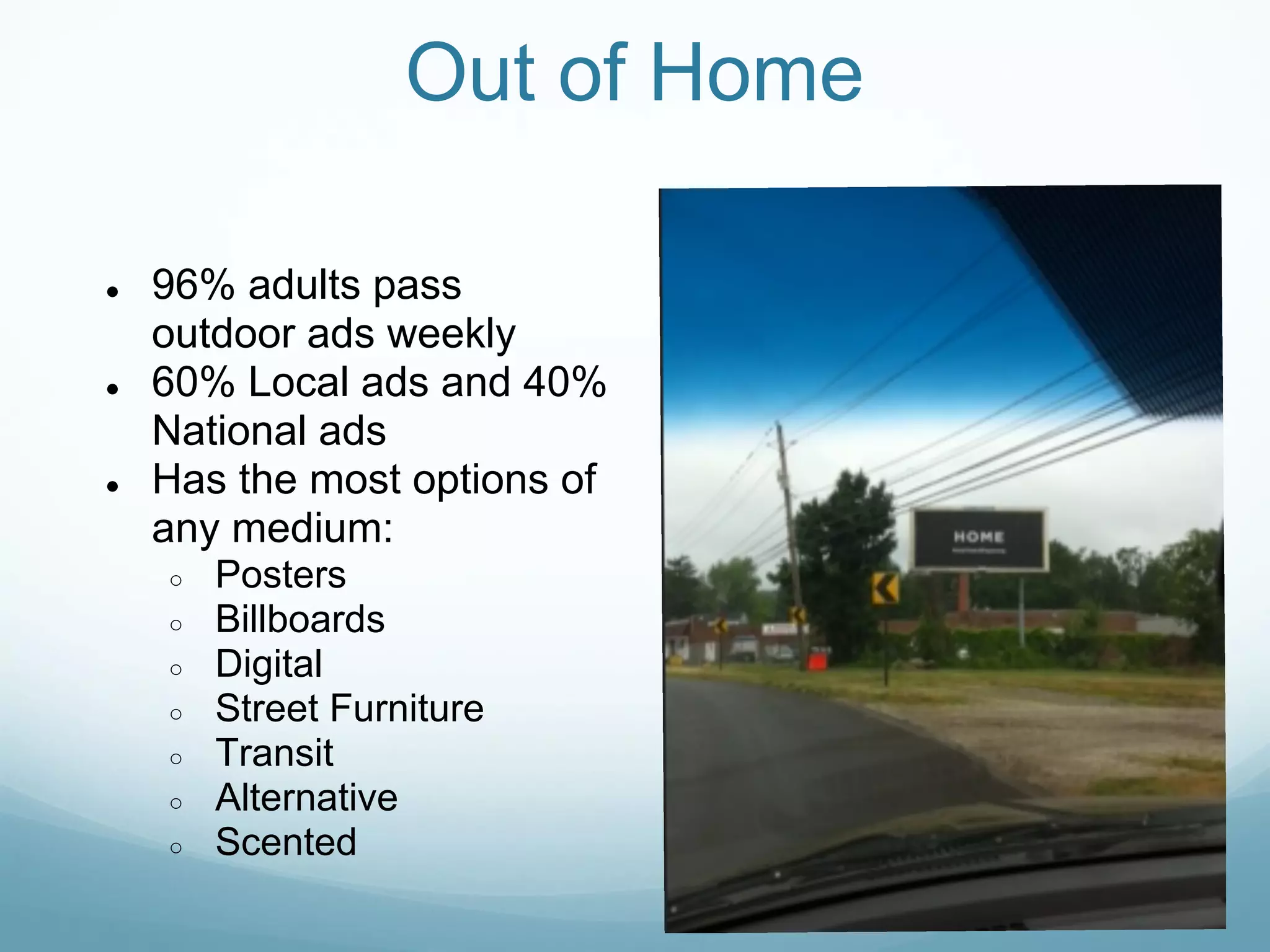 Out of Home

●   96% adults pass
    outdoor ads weekly
●   60% Local ads and 40%
    National ads
●   Has the most options of
    any medium:
    ○   Posters
    ○   Billboards
    ○   Digital
    ○   Street Furniture
    ○   Transit
    ○   Alternative
    ○   Scented
 