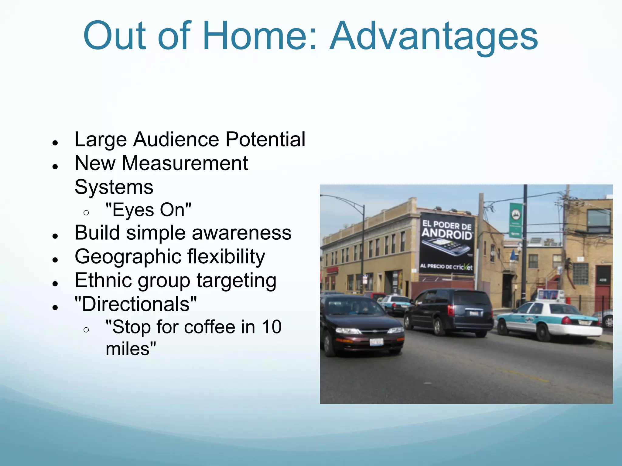 Out of Home: Advantages

●   Large Audience Potential
●   New Measurement
    Systems
    ○   "Eyes On"
●   Build simple awareness
●   Geographic flexibility
●   Ethnic group targeting
●   "Directionals"
    ○   "Stop for coffee in 10
        miles"
 