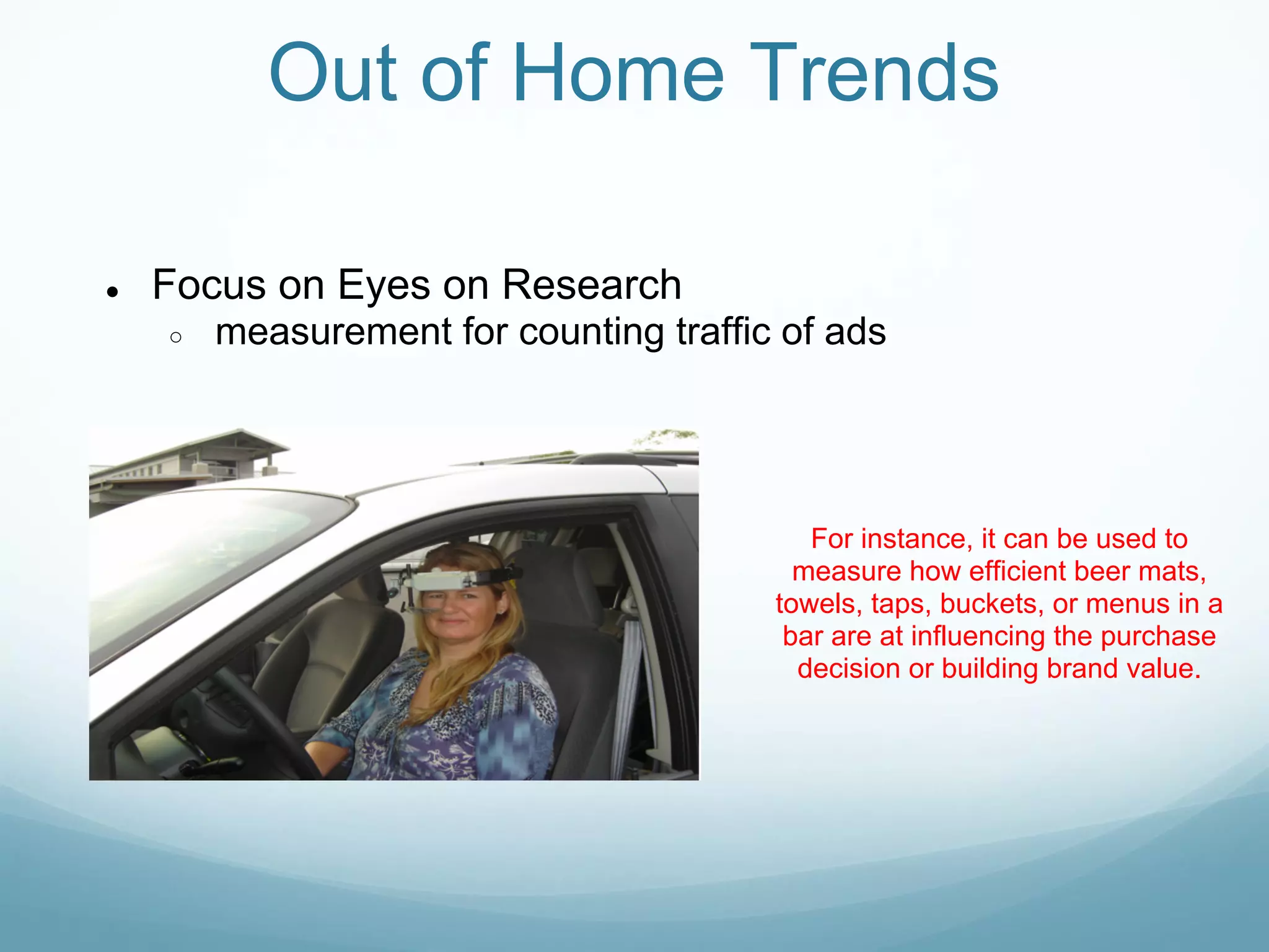 Out of Home Trends

●   Focus on Eyes on Research
    ○   measurement for counting traffic of ads




                                           For instance, it can be used to
                                          measure how efficient beer mats,
                                        towels, taps, buckets, or menus in a
                                         bar are at influencing the purchase
                                          decision or building brand value.
 