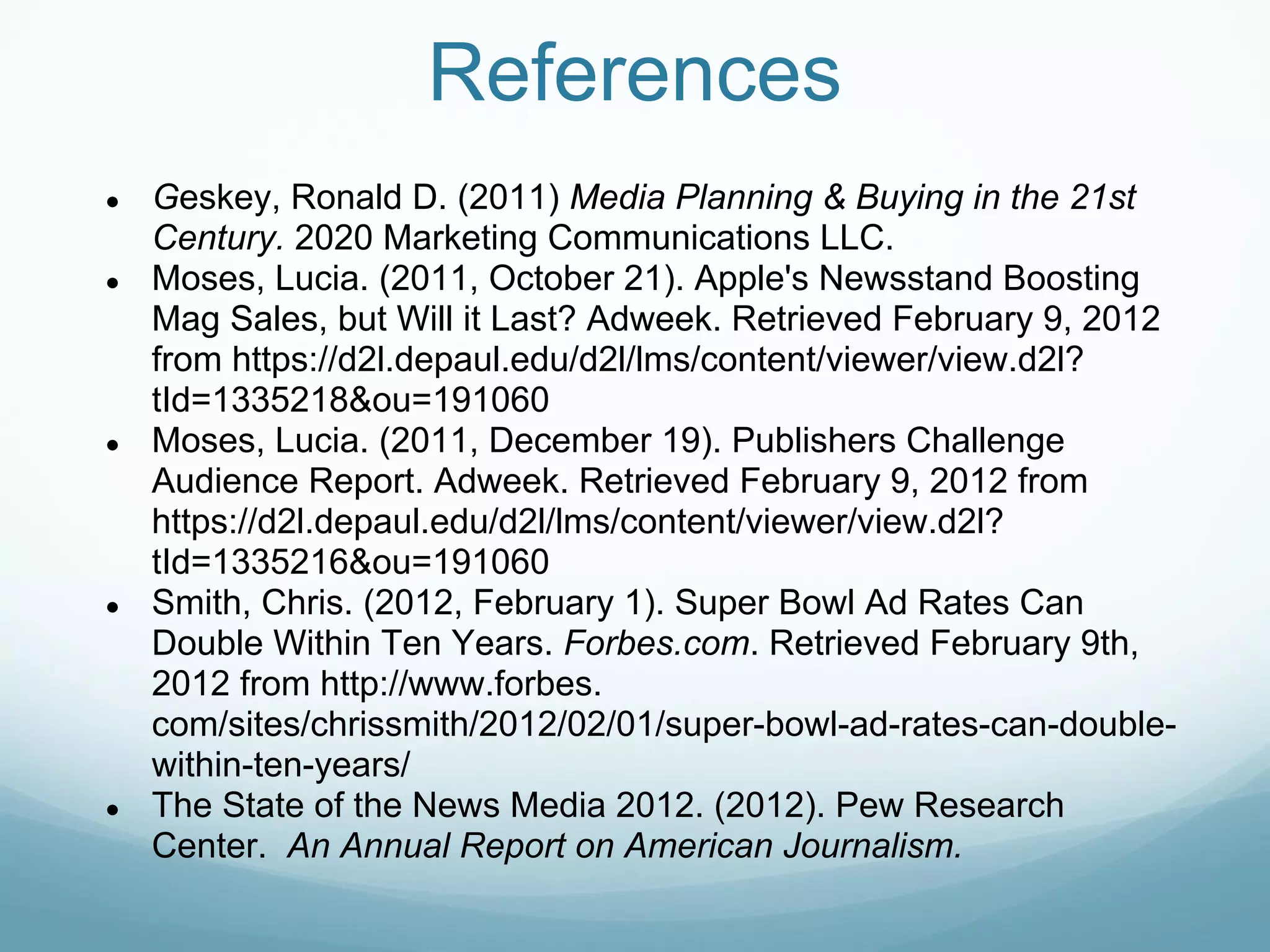 References
●   Geskey, Ronald D. (2011) Media Planning & Buying in the 21st
    Century. 2020 Marketing Communications LLC.
●   Moses, Lucia. (2011, October 21). Apple's Newsstand Boosting
    Mag Sales, but Will it Last? Adweek. Retrieved February 9, 2012
    from https://d2l.depaul.edu/d2l/lms/content/viewer/view.d2l?
    tId=1335218&ou=191060
●   Moses, Lucia. (2011, December 19). Publishers Challenge
    Audience Report. Adweek. Retrieved February 9, 2012 from
    https://d2l.depaul.edu/d2l/lms/content/viewer/view.d2l?
    tId=1335216&ou=191060
●   Smith, Chris. (2012, February 1). Super Bowl Ad Rates Can
    Double Within Ten Years. Forbes.com. Retrieved February 9th,
    2012 from http://www.forbes.
    com/sites/chrissmith/2012/02/01/super-bowl-ad-rates-can-double-
    within-ten-years/
●   The State of the News Media 2012. (2012). Pew Research
    Center. An Annual Report on American Journalism.
 