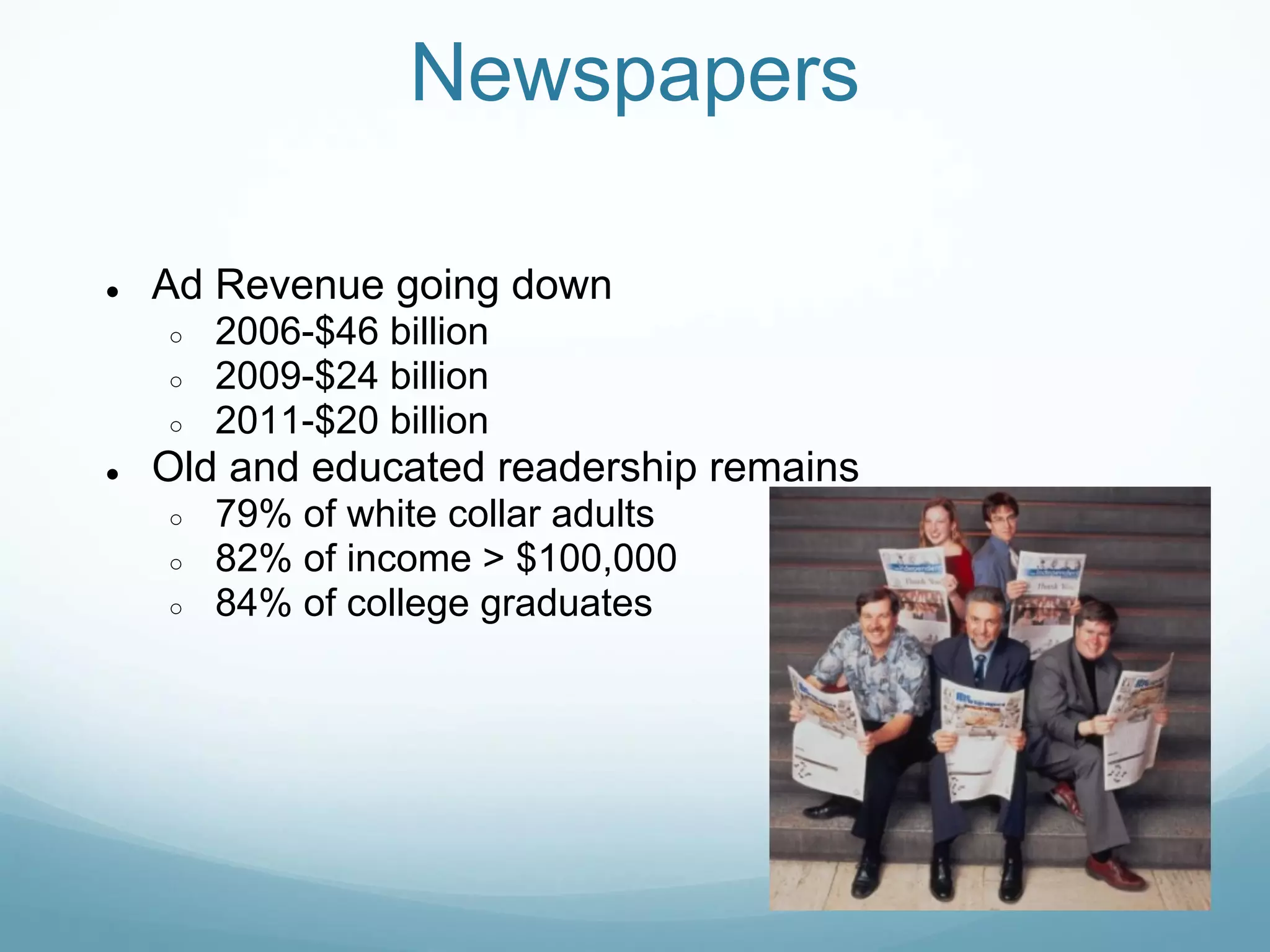 Newspapers

●   Ad Revenue going down
    ○   2006-$46 billion
    ○   2009-$24 billion
    ○   2011-$20 billion
●   Old and educated readership remains
    ○   79% of white collar adults
    ○   82% of income > $100,000
    ○   84% of college graduates
 