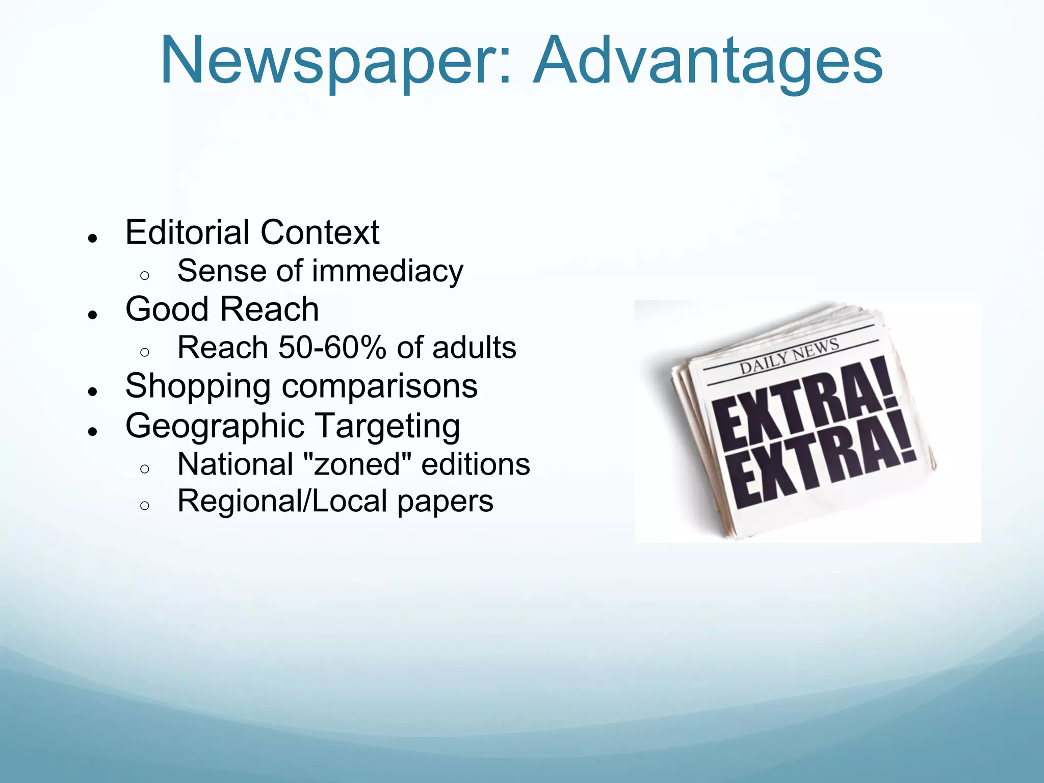 Newspaper: Advantages

●   Editorial Context
    ○   Sense of immediacy
●   Good Reach
    ○   Reach 50-60% of adults
●   Shopping comparisons
●   Geographic Targeting
    ○   National "zoned" editions
    ○   Regional/Local papers
 