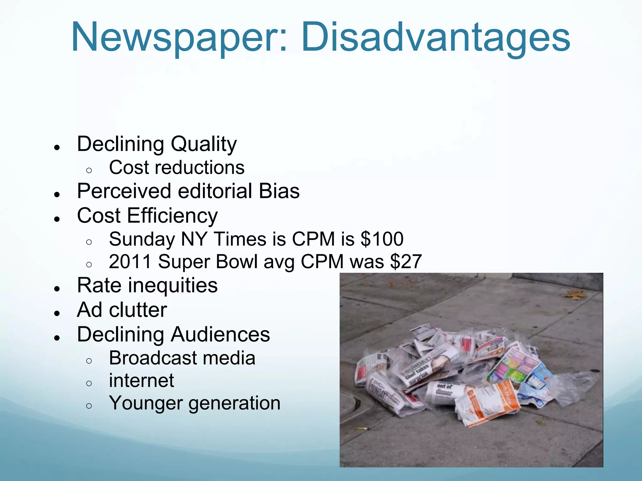 Newspaper: Disadvantages

●   Declining Quality
    ○   Cost reductions
●   Perceived editorial Bias
●   Cost Efficiency
    ○   Sunday NY Times is CPM is $100
    ○   2011 Super Bowl avg CPM was $27
●   Rate inequities
●   Ad clutter
●   Declining Audiences
    ○   Broadcast media
    ○   internet
    ○   Younger generation
 