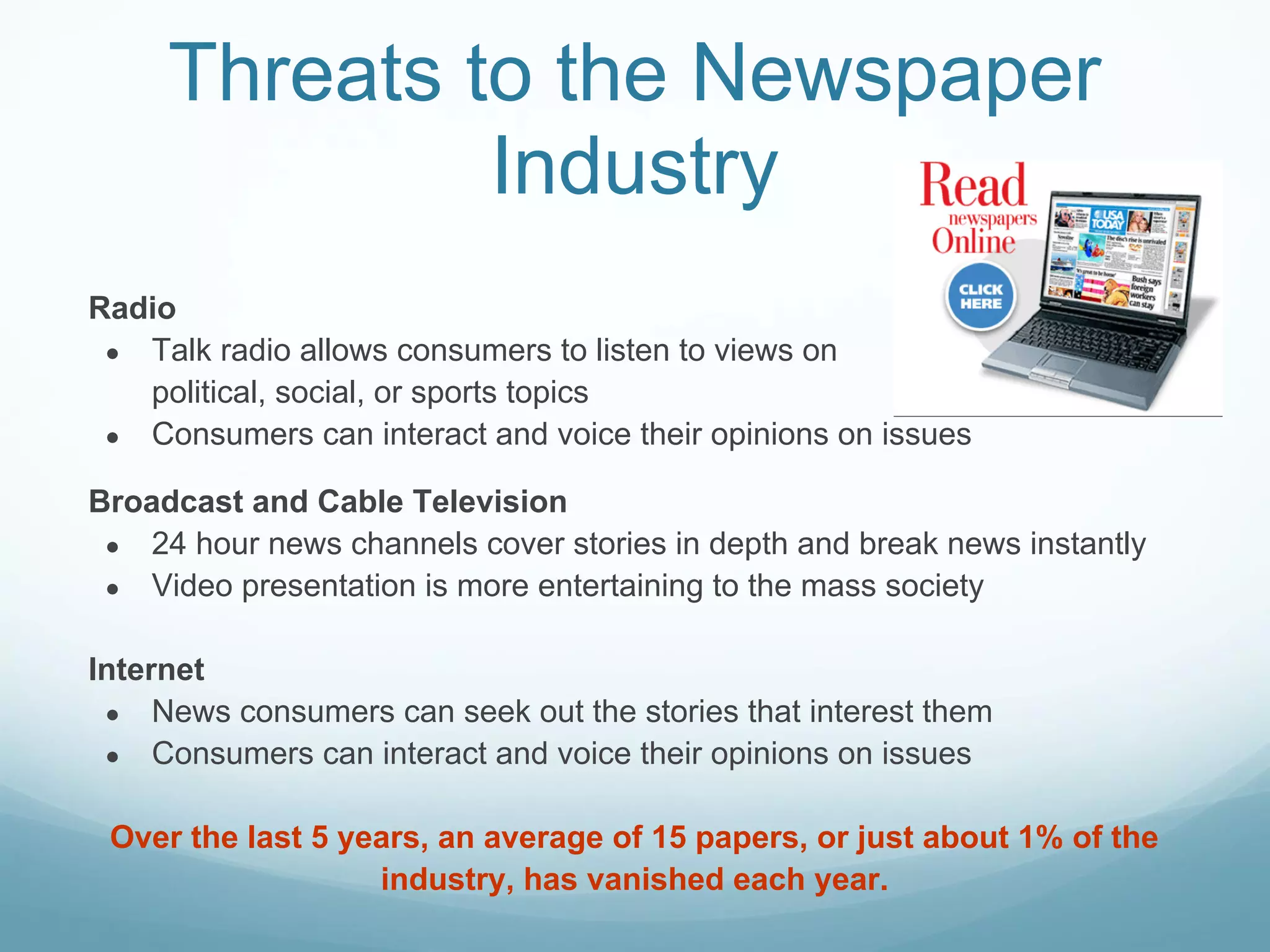 Threats to the Newspaper
              Industry
Radio
 ● Talk radio allows consumers to listen to views on
   political, social, or sports topics
 ● Consumers can interact and voice their opinions on issues

Broadcast and Cable Television
 ● 24 hour news channels cover stories in depth and break news instantly
 ● Video presentation is more entertaining to the mass society


Internet
 ● News consumers can seek out the stories that interest them
 ● Consumers can interact and voice their opinions on issues


 Over the last 5 years, an average of 15 papers, or just about 1% of the
                   industry, has vanished each year.
 