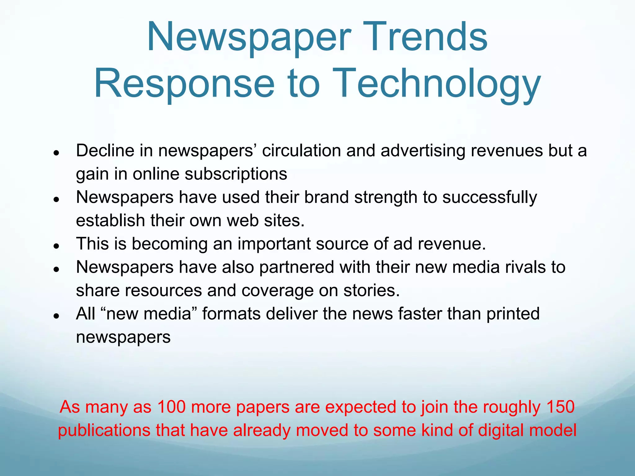 Newspaper Trends
      Response to Technology
●   Decline in newspapers’ circulation and advertising revenues but a
    gain in online subscriptions
●   Newspapers have used their brand strength to successfully
    establish their own web sites.
●   This is becoming an important source of ad revenue.
●   Newspapers have also partnered with their new media rivals to
    share resources and coverage on stories.
●   All “new media” formats deliver the news faster than printed
    newspapers


As many as 100 more papers are expected to join the roughly 150
publications that have already moved to some kind of digital model
 