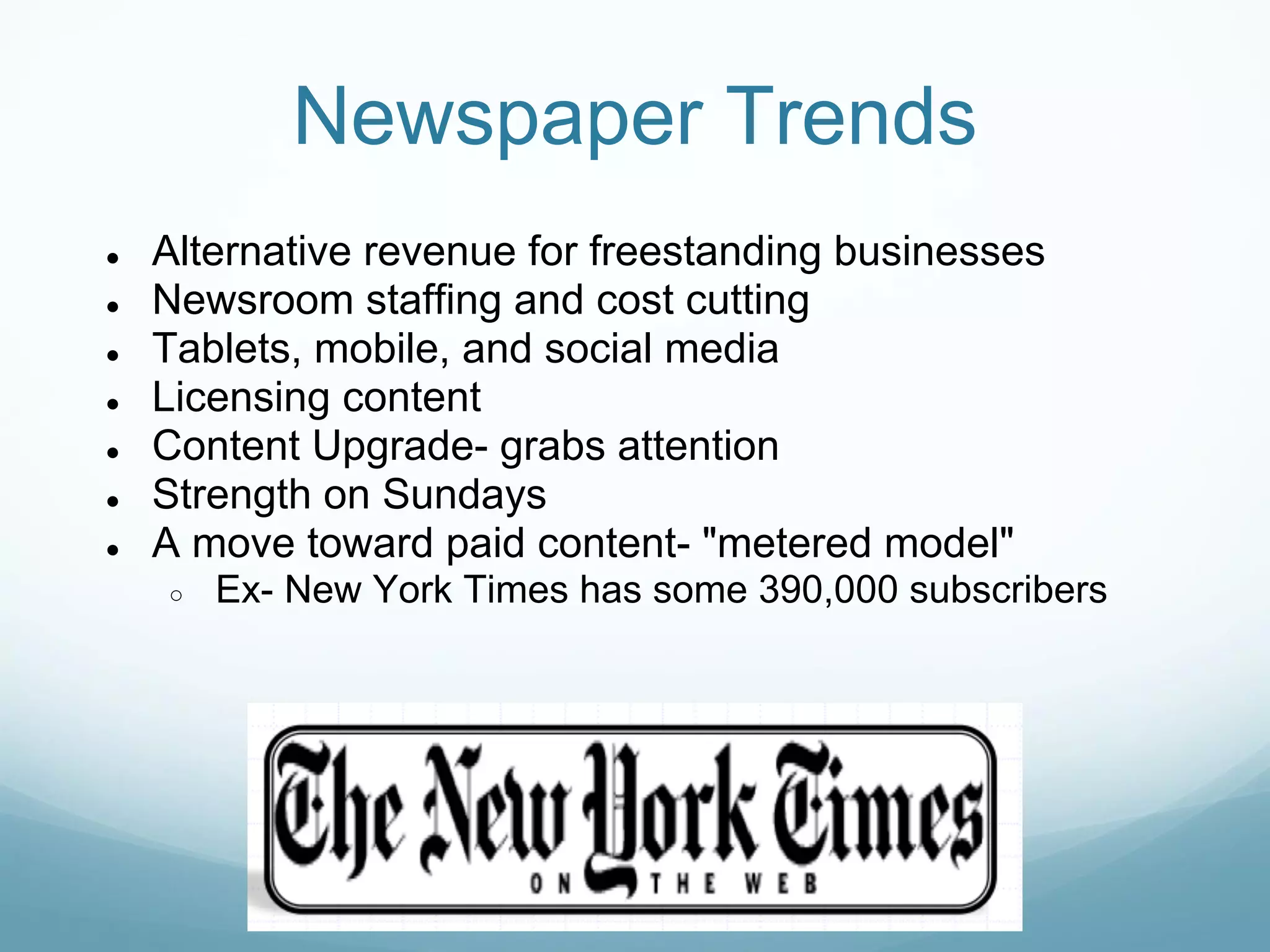 Newspaper Trends
●   Alternative revenue for freestanding businesses
●   Newsroom staffing and cost cutting
●   Tablets, mobile, and social media
●   Licensing content
●   Content Upgrade- grabs attention
●   Strength on Sundays
●   A move toward paid content- "metered model"
    ○   Ex- New York Times has some 390,000 subscribers
 