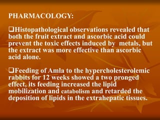 PHARMACOLOGY:
Histopathological observations revealed that
both the fruit extract and ascorbic acid could
prevent the toxic effects induced by metals, but
the extract was more effective than ascorbic
acid alone.
Feeding of Amla to the hypercholesterolemic
rabbits for 12 weeks showed a two pronged
effect, its feeding increased the lipid
mobilization and catabolism and retarded the
deposition of lipids in the extrahepatic tissues.
 