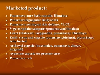 Marketed product:
 Punarnava pure herb capsule: Himalaya
 Punarnavadiguggulu: Baidyanath
 Punarnava astringent skin defense: VLCC
 V-gel (triphala+satapatri+punarnava):Himalaya
 Lukol (shatavari, sarpgandha, punarnava): Himalaya
 Emliv syrup and capsule (punarnava,bhrigraj, picrorhiza):
tulip herbal
 Arthowal capsule (nuxvomica, punarnava, zinger,
nirgundi)
 Ayurstate capsule for prostate care
 Punarnava vati
 