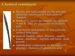 Chemical constituent:
 Betaine and Achyranthine are the principal
alkaloidal constituent of whole plant of
A.aspera
 Seeds of A. aspera are contains the saponins
A and B. They are glycosides of oleanolic
acid.
 Ecdysterone (polypodine A) and ecdysone
isolated from roots.
 seed-oil linoleic , oileic ,Palmitic , stearic ,
beheic , arachidec , myristic and lauric acids
present.
 carbohydrate components are the sugars D-
glucose,L-rhamnose,D-glucuronic acid
 