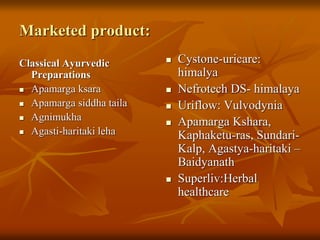 Marketed product:
Classical Ayurvedic
Preparations
 Apamarga ksara
 Apamarga siddha taila
 Agnimukha
 Agasti-haritaki leha
 Cystone-uricare:
himalya
 Nefrotech DS- himalaya
 Uriflow: Vulvodynia
 Apamarga Kshara,
Kaphaketu-ras, Sundari-
Kalp, Agastya-haritaki –
Baidyanath
 Superliv:Herbal
healthcare
 