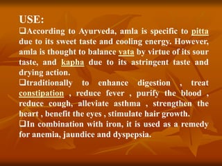 USE:
According to Ayurveda, amla is specific to pitta
due to its sweet taste and cooling energy. However,
amla is thought to balance vata by virtue of its sour
taste, and kapha due to its astringent taste and
drying action.
traditionally to enhance digestion , treat
constipation , reduce fever , purify the blood ,
reduce cough, alleviate asthma , strengthen the
heart , benefit the eyes , stimulate hair growth.
In combination with iron, it is used as a remedy
for anemia, jaundice and dyspepsia.
 