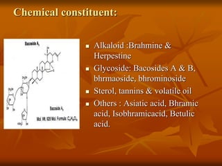 Chemical constituent:
 Alkaloid :Brahmine &
Herpestine
 Glycoside: Bacosides A & B,
bhrmaoside, bhrominoside
 Sterol, tannins & volatile oil
 Others : Asiatic acid, Bhramic
acid, Isobhramicacid, Betulic
acid.
 