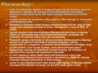 Pharmacology:
 Loss of cholinergic activity in hippocampus was the primary cause of
Alzheimer's disease. B. monnieri showed important antioxidant
activity in many brain parts like hippocampus, striatum and frontal
cortex.
 studies showed its protective effect against DNA damage in astrocytes
and fibroblast cells.
 Research in animals model shows anticonvulsant activity only at high
doses over extended periods of time.( Hersaponin) (close to 50% of
LD50)
 Animal studies have demonstrated Bacopa extracts have a relaxant
effect on chemically-induced bronchoconstriction, probably via
inhibition of calcium influx into cell membranes.
 Research using a rat model of clinical anxiety demonstrated a Bacopa
extract of 25-percent bacoside A exerted anxiolytic activity
comparable to Lorazepam, a common benzodiazapene anxiolytic drug.
 In vitro animal, and human studies, have demonstrated direct
spasmolytic activity on intestinal smooth muscle, via inhibition of
calcium influx across cell membrane channels.
 In vitro research using rabbit aorta and pulmonary artery has
demonstrated Bacopa extract exerts a vasodilatory effect on calcium
chloride-induced contraction in both tissues.
 study in mice demonstrated high doses (200 mg/kg) of Bacopa extract
increased the thyroid hormone, T4, by 41% when given orally.
 