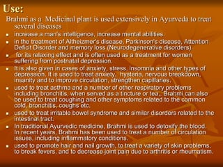 Use:
Brahmi as a Medicinal plant is used extensively in Ayurveda to treat
several diseases
 increase a man's intelligence, increase mental abilities.
 in the treatment of Altheizmer's disease, Parkinson's disease, Attention
Deficit Disorder and memory loss (Neurodegenerative disorders).
 for its relaxing effect and is often used as a treatment for women
suffering from postnatal depression.
 It is also given in cases of anxiety, stress, insomnia and other types of
depression. It is used to treat anxiety, hysteria, nervous breakdown,
insanity and to improve circulation, strengthen capillaries.
 used to treat asthma and a number of other respiratory problems
including bronchitis, when served as a tincture or tea,. Brahmi can also
be used to treat coughing and other symptoms related to the common
cold, bronchitis, coughs etc.
 used to treat irritable bowel syndrome and similar disorders related to the
intestinal tract.
 In traditional Ayurvedic medicine, Brahmi is used to detoxify the blood.
In recent years, Brahmi has been used to treat a number of circulation
issues, including inflammatory conditions.
 used to promote hair and nail growth, to treat a variety of skin problems,
to break fevers, and to decrease joint pain due to arthritis or rheumatism.
 