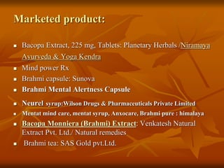 Marketed product:
 Bacopa Extract, 225 mg, Tablets: Planetary Herbals /Niramaya
Ayurveda & Yoga Kendra
 Mind power Rx
 Brahmi capsule: Sunova
 Brahmi Mental Alertness Capsule
 Neurel syrup:Wilson Drugs & Pharmaceuticals Private Limited
 Mentat mind care, mentat syrup, Anxocare, Brahmi pure : himalaya
 Bacopa Monniera (Brahmi) Extract: Venkatesh Natural
Extract Pvt. Ltd./ Natural remedies
 Brahmi tea: SAS Gold pvt.Ltd.
 