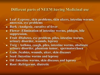 Different parts of NEEM having Medicinal use
 Leaf :Leprosy, skin problems, skin ulcers, intestine worms,
anorexia, eye problems
 Bark :Analgesic, curative of fever
 Flower :Elimination of intestine worms, phlegm, bile
suppression,
 Fruit :Diabetes, eye problem, piles, intestine worms,
urinary disorder, wounds, leprosy
 Twig : Asthma, cough, piles, intestine worms, obstinate
urinary disorder, phantom tumor, spermatorrhoea
 Gum :Scabies, wounds, ulcer, skin diseases
 Seed :Intestine worms and leprosy
 Oil :Intestine worms, skin diseases and leprosy
 Root :Refrigerant, diutretic
 
