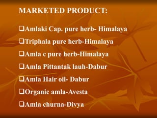 MARKETED PRODUCT:
Amlaki Cap. pure herb- Himalaya
Triphala pure herb-Himalaya
Amla c pure herb-Himalaya
Amla Pittantak lauh-Dabur
Amla Hair oil- Dabur
Organic amla-Avesta
Amla churna-Divya
 