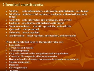 Chemical constituents:
 Nimbin: anti-inflammatory, anti-pyretic, anti-histamine, anti-fungal
 Nimbidin: anti-bacterial, anti-ulcer, analgesic, anti-arrhythmic, anti-
fungal
 Ninbidol: anti-tubercular, anti-protozoan, anti-pyretic
 Gedunin: vasodilator, anti-malarial, anti-fungal
 Sodium nimbinate: diuretic, spermicide, anti-arthritic
 Quercetin: anti-protozoal
 Salannin: insect repellent
 Azadirachtin: insect repellent, anti-feedant, anti-hormonal
Other chemicals that form its therapeutic value are:
 Limonoids
 Terpenoids and steroids
 Tetranortarpenoids
 Fatty acid derivatives like margosinone and margosinolone
 Coumarins like scopoletin, dihydrosocoumarins
 Hydrocarbons like docosane, pentacosane, hetacosane, octacosane etc.
 Sulphur compounds
 Phenolics
 Flavonoglycosides
 
