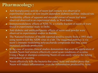 Pharmacology:
 Anti hyerglycemic activity of neem leaf extracts was observed in
experimental studies on non-insulin dependent diabetes mellitus -induced rats
 Antifertility effects of aqueous and steroidal extract of neem leaf were
observed observed in an experimntal study in West Indies.
 Immunomodulatory effects of NIM-76, a volatile fraction of neem oil were
found in experimental study in Delhi.
 Anti diabetic and antihyperlipemic effects of neem seed powder were
observed in experimental studies in Baroda.
 The National Institutes of Health reported positive results from a 1993 study
using neem to kill the AIDS virus in a lab. The suggested pathway is via
neem’s immune modulating polysaccharide compounds that may cause
increased antibody production.
 In the case of eczema clinical studies demonstrate that even the application of
weaker Neem leaf extracts effectively cured acute conditions of eczema.
Using a Soap or shampoo containing Neem oil can easily relieve the itching
and redness of eczema.
 Neem effectively kills the bacteria that cause Acne and studies prove that
Neem will reduce inflammation, even the inflammation produced by Acne.
 