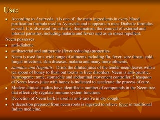 Use:
 According to Ayurveda, it is one of the main ingredients in every blood
purification formula used in Ayurveda and it appears in most Diabetic formulas
as well. It is also used for arthritis, rheumatism, the removal of external and
internal parasites, including malaria and fevers and as an insect repellent.
Neem possesses
 anti-diabetic
 antibacterial and antipyretic (fever reducing) properties.
 Neem is used for a wide range of ailments including flu, fever, sore throat, cold,
fungal infections, skin diseases, malaria and many more ailments.
 Jaundice and Hepatitis: Drink the diluted juice of the tender neem leaves with a
tea spoon of honey to flush out toxins in liver disorders. Neem is anti-pruritic,
thermogenic, tonic, stomachic and abdominal movement controller. 2 teaspoon
of Neem leaves juice with honey is indicated to accelerate the process of cure.
 Modern clinical studies have identified a number of compounds in the Neem tree
that effectively regulate immune system functions
 Decoction of Neem bark is used as anti-tussive in dry cough.
 A decoction prepared from neem roots is ingested to relieve fever in traditional
Indian medicine.
 