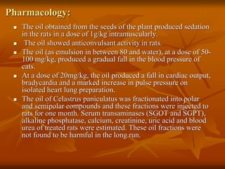 Pharmacology:
 The oil obtained from the seeds of the plant produced sedation
in the rats in a dose of 1g/kg intramuscularly.
 The oil showed anticonvulsant activity in rats.
 The oil (as emulsion in between 80 and water), at a dose of 50-
100 mg/kg, produced a gradual fall in the blood pressure of
cats.
 At a dose of 20mg/kg, the oil produced a fall in cardiac output,
bradycardia and a marked increase in pulse pressure on
isolated heart lung preparation.
 The oil of Celastrus paniculatus was fractionated into polar
and semipolar compounds and these fractions were injected to
rats for one month. Serum transaminases (SGOT and SGPT),
alkaline phosphatase, calcium, creatinine, uric acid and blood
urea of treated rats were estimated. These oil fractions were
not found to be harmful in the long run.
 