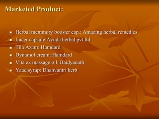 Marketed Product:
 Herbal memmory booster cap.: Amazing herbal remedies
 Lucer capsule:Ayuda herbal pvt.ltd.
 Tila Azam: Hamdard
 Dynamol cream: Hamdard
 Vita ex massage oil: Baidyanath
 Yaad syrup: Dhanvantri herb
 