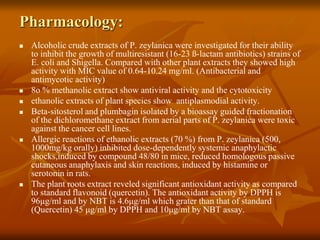 Pharmacology:
 Alcoholic crude extracts of P. zeylanica were investigated for their ability
to inhibit the growth of multiresistant (16-23 ß-lactam antibiotics) strains of
E. coli and Shigella. Compared with other plant extracts they showed high
activity with MIC value of 0.64-10.24 mg/ml. (Antibacterial and
antimycotic activity)
 8o % methanolic extract show antiviral activity and the cytotoxicity
 ethanolic extracts of plant species show antiplasmodial activity.
 Beta-sitosterol and plumbagin isolated by a bioassay guided fractionation
of the dichloromethane extract from aerial parts of P. zeylanica were toxic
against the cancer cell lines.
 Allergic reactions of ethanolic extracts (70 %) from P. zeylanica (500,
1000mg/kg orally) inhibited dose-dependently systemic anaphylactic
shocks,induced by compound 48/80 in mice, reduced homologous passive
cutaneous anaphylaxis and skin reactions, induced by histamine or
serotonin in rats.
 The plant roots extract reveled significant antioxidant activity as compared
to standard flavonoid (quercetin). The antioxidant activity by DPPH is
96μg/ml and by NBT is 4.6μg/ml which grater than that of standard
(Quercetin) 45 μg/ml by DPPH and 10μg/ml by NBT assay.
 