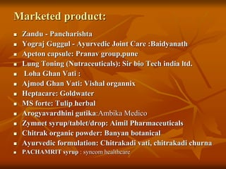 Marketed product:
 Zandu - Pancharishta
 Yograj Guggul - Ayurvedic Joint Care :Baidyanath
 Apeton capsule: Pranav group,pune
 Lung Toning (Nutraceuticals): Sir bio Tech india ltd.
 Loha Ghan Vati :
 Ajmod Ghan Vati: Vishal organnix
 Heptacare: Goldwater
 MS forte: Tulip herbal
 Arogyavardhini gutika:Ambika Medico
 Zymnet syrup/tablet/drop: Aimil Pharmaceuticals
 Chitrak organic powder: Banyan botanical
 Ayurvedic formulation: Chitrakadi vati, chitrakadi churna
 PACHAMRIT syrup : syncom healthcare
 