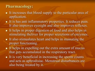 Pharmacology:
 It increases that blood supply to the particular area of
application.
 It is has anti inflammatory properties. It reduces pain.
It also improves eyesight and also improves reflexes.
 It helps in proper digestion of food and also helps in
stimulating theliver for proper secretions of enzymes.
 It also stimualates heart and helps in mainating the
proper functioning.
 It helps in expelling out the extra amount of mucus
that gets accumulated in the respiratory tract.
 It is very beneficial in increasing the sperm counts
and acts as aphrodisiac. Menstrual disturbances are
also being treated by it.
 