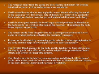  The remedies made from the garlic are also effective and potent for treating
intestinal worms as well as problems such as candidiasis.
 Garlic remedies can also be used topically to treat thrush affecting the mouth
or the vaginal cavity. The general rate of digestion is improved by garlic; the
herb also helps alleviate excessive gas and abdominal distension in the body.
 Garlic is also a good remedy for blood sugar related problems in diabetics as
the herb boosts the secretion of insulin in the pancreas - thus helping the body
better regulate sugar levels.
 The remedy made from the garlic also has a decongestant action and is very
useful in treating problems affecting the respiratory passages.
 Fevers can be alleviated by consuming garlic - the herb induces perspiration in
the body and this helps in lowering the elevated body temperature.
 The elevated blood pressure in the body and the tendency to form clots is also
lowered by garlic - this effect of the herb is helpful in the prevention of heart
attacks and strokes in susceptible patients.
 The blood vessels in the body are also opened up and dilated by the action of
garlic - this action results in an increase in the flow of blood to different tissues
in the body, thereby improving the general circulation.
 