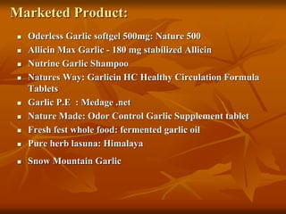 Marketed Product:
 Oderless Garlic softgel 500mg: Nature 500
 Allicin Max Garlic - 180 mg stabilized Allicin
 Nutrine Garlic Shampoo
 Natures Way: Garlicin HC Healthy Circulation Formula
Tablets
 Garlic P.E : Medage .net
 Nature Made: Odor Control Garlic Supplement tablet
 Fresh fest whole food: fermented garlic oil
 Pure herb lasuna: Himalaya
 Snow Mountain Garlic
 