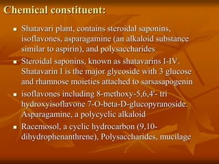 Chemical constituent:
 Shatavari plant, contains steroidal saponins,
isoflavones, asparagamine (an alkaloid substance
similar to aspirin), and polysaccharides
 Steroidal saponins, known as shatavarins I-IV.
Shatavarin I is the major glycoside with 3 glucose
and rhamnose moieties attached to sarsasapogenin
 isoflavones including 8-methoxy-5,6,4'- tri
hydroxyisoflavone 7-O-beta-D-glucopyranoside.
Asparagamine, a polycyclic alkaloid
 Racemosol, a cyclic hydrocarbon (9,10-
dihydrophenanthrene), Polysaccharides, mucilage
 
