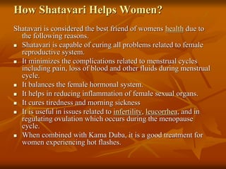 How Shatavari Helps Women?
Shatavari is considered the best friend of womens health due to
the following reasons.
 Shatavari is capable of curing all problems related to female
reproductive system.
 It minimizes the complications related to menstrual cycles
including pain, loss of blood and other fluids during menstrual
cycle.
 It balances the female hormonal system.
 It helps in reducing inflammation of female sexual organs.
 It cures tiredness and morning sickness
 It is useful in issues related to infertility, leucorrhea, and in
regulating ovulation which occurs during the menopause
cycle.
 When combined with Kama Duba, it is a good treatment for
women experiencing hot flashes.
 