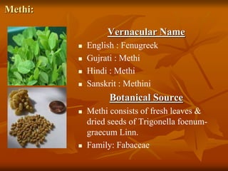 Methi:
Vernacular Name
 English : Fenugreek
 Gujrati : Methi
 Hindi : Methi
 Sanskrit : Methini
Botanical Source
 Methi consists of fresh leaves &
dried seeds of Trigonella foenum-
graecum Linn.
 Family: Fabaceae
 