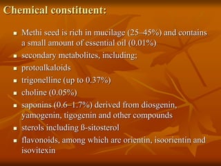 Chemical constituent:
 Methi seed is rich in mucilage (25–45%) and contains
a small amount of essential oil (0.01%)
 secondary metabolites, including;
 protoalkaloids
 trigonelline (up to 0.37%)
 choline (0.05%)
 saponins (0.6–1.7%) derived from diosgenin,
yamogenin, tigogenin and other compounds
 sterols including ß-sitosterol
 flavonoids, among which are orientin, isoorientin and
isovitexin
 