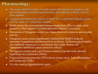 Pharmacology:
 The water soluble fraction of methi extract has significant analgesic and
anti-inflammatory potential against acetic acid induced writhing and hot-
plate method.
 Aqueous and Methanolic extract of Methi show significant hypoglycaemic
activity. (dose of 1 g/kg body weight)
 Methi extract has demonstrated immunomodulatory effect in mice, show
protective effect against Cyclophosphamide-induced Urotoxicity.
 Flavonoids of fenugreek extract have been observed to possess anti-oxidant
activity.
 Fenugreek seeds extract significantly inhibited the DMBA-induced
mammary hyperplasia and decreased its incidence. Epidemiological studies
also implicate apoptosis as a mechanism that might mediate the
Fenugreek’s antibreast cancer protective effects.
 The aqueous extract and a gel fraction isolated from the seeds showed
significant ulcer protective effects.
 Trigonella foenum-graecum (TFG) leaves extract show Anti-inflammatory
and Antipyretic Effect.
 It is also used as hypolipidemic agent.
 