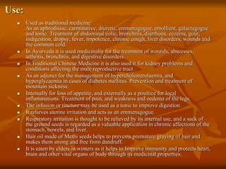 Use:
 Used as traditional medicine:
As an aphrodisiac, carminative, diuretic, emmenagogue, emollient, galactagogue
and tonic. Treatment of abdominal colic, bronchitis, diarrhoea, eczema, gout,
indigestion, dropsy, fever, impotence, chronic cough, liver disorders, wounds and
the common cold.
 In Ayurveda it is used medicinally for the treatment of wounds, abscesses,
arthritis, bronchitis, and digestive disorders.
 In Traditional Chinese Medicine it is also used it for kidney problems and
conditions affecting the male reproductive tract.
 As an adjunct for the management of hypercholesterolaemia, and
hyperglycaemia in cases of diabetes mellitus. Prevention and treatment of
mountain sickness.
 Internally for loss of appetite, and externally as a poultice for local
inflammations. Treatment of pain, and weakness and oedema of the legs.
 The infusion or tincture may be used as a tonic to improve digestion.
 It relieves uterine irritation and acts as an emmenagogue.
 Respiratory irritation is thought to be relieved by its internal use, and a sack of
the ground seeds is regarded as a valuable application in chronic affections of the
stomach, bowels, and liver.
 Hair oil made of Methi seeds helps to prevents premature graying of hair and
makes them strong and free from dandruff.
 It is eaten by elders in winters as it helps to Improve immunity and protects heart,
brain and other vital organs of body through its medicinal properties.
 